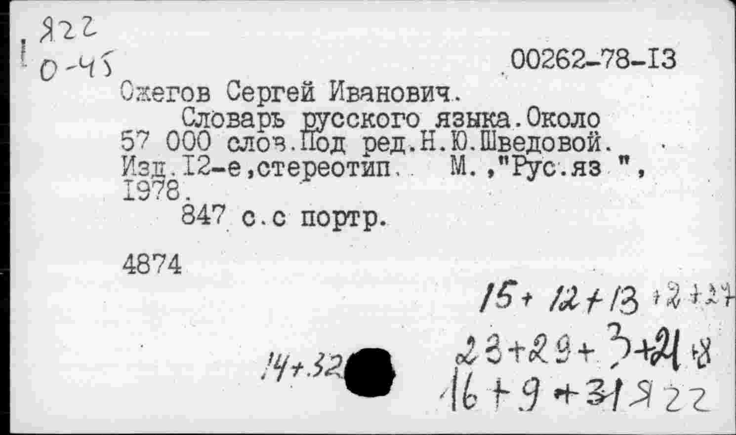 ﻿00262-78-13
Ожегов Сергей Иванович.
Словарь русского языка.Около
57 000 слов.Под ред.Н.Ю.Шведовой.
Изд.12-е,стереотип,	М. »"Рус.яз ",
847 с.с портр.
4874
/З’* «/-/3
'Ч-г <^3+^3 +	$